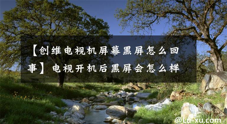 【创维电视机屏幕黑屏怎么回事】电视开机后黑屏会怎么样？这几个地方都要调查一下