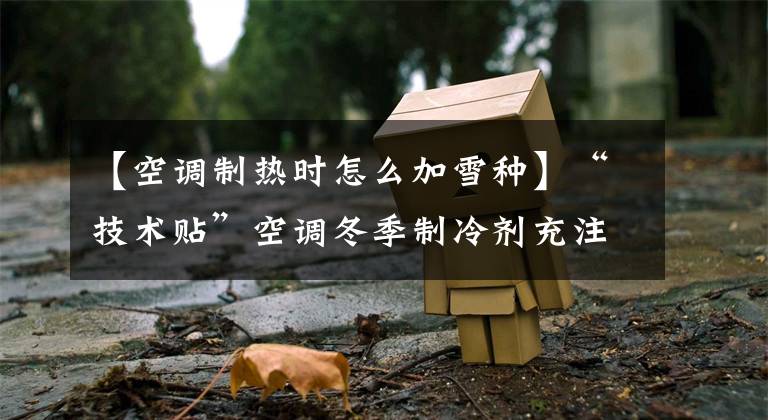 【空调制热时怎么加雪种】“技术贴”空调冬季制冷剂充注文章配图