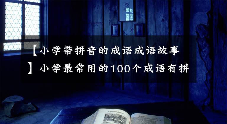 【小学带拼音的成语成语故事】小学最常用的100个成语有拼音、释义，为孩子好好收藏！(1)