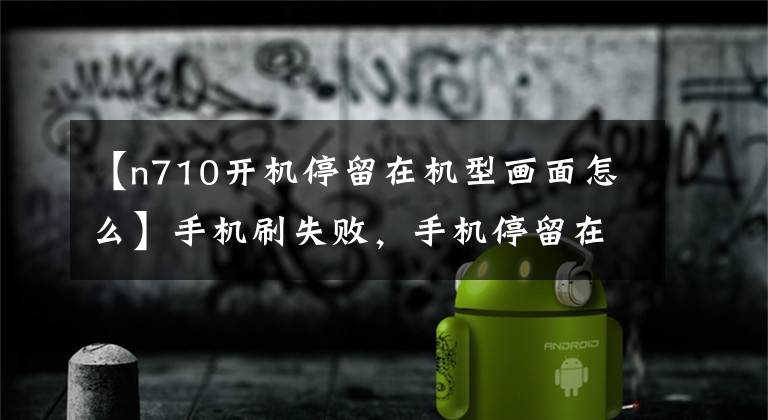 【n710开机停留在机型画面怎么】手机刷失败，手机停留在开机界面，该怎么办，新手法？文章配图