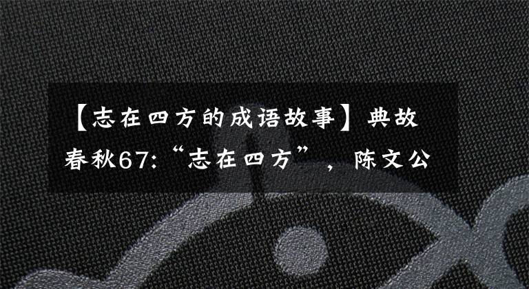 【志在四方的成语故事】典故春秋67:“志在四方”，陈文公周游列国。