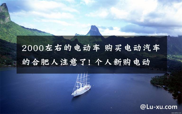 2000左右的电动车 购买电动汽车的合肥人注意了! 个人新购电动汽车有2000元电费奖励