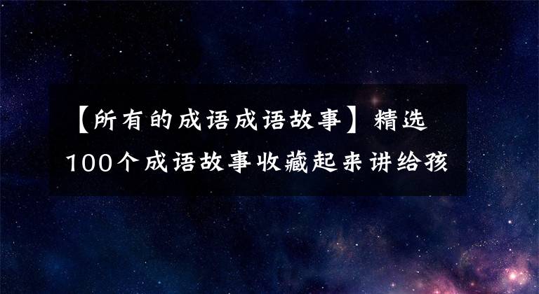 【所有的成语成语故事】精选100个成语故事收藏起来讲给孩子听！让孩子更有教养！