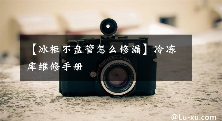 【冰柜不盘管怎么修漏】冷冻库维修手册文章配图