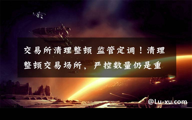 交易所清理整顿 监管定调！清理整顿交易场所，严控数量仍是重点文章配图