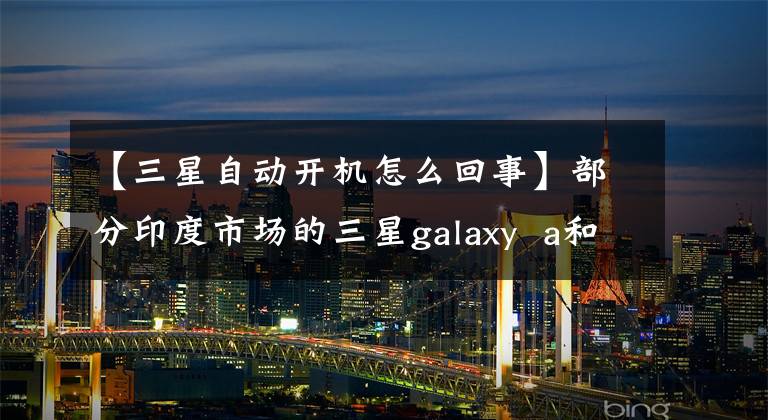 【三星自动开机怎么回事】部分印度市场的三星galaxy a和m系列用户报告了自动重启问题