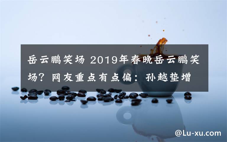 岳云鹏笑场 2019年春晚岳云鹏笑场？网友重点有点偏：孙越垫增高鞋垫？