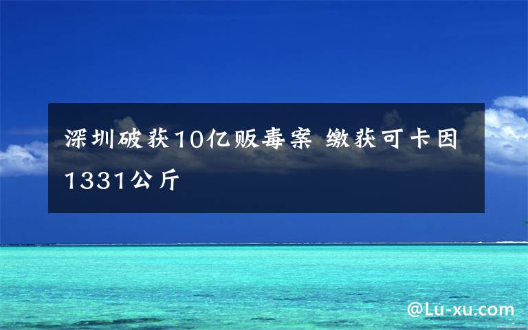 深圳破获10亿贩毒案 缴获可卡因1331公斤