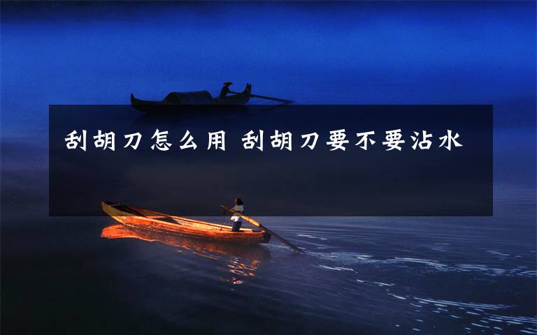 刮胡刀怎么用 刮胡刀要不要沾水文章配图