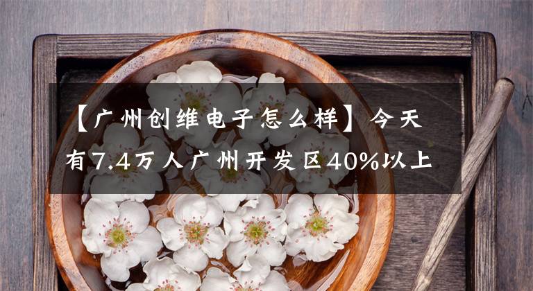 【广州创维电子怎么样】今天有7.4万人广州开发区40%以上的工业100强企业开工