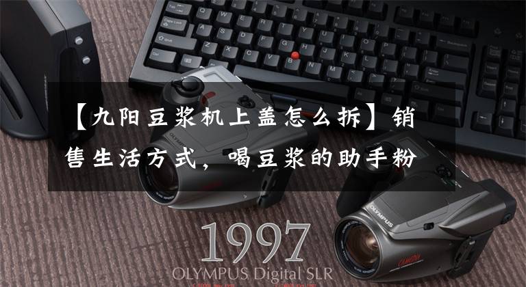 【九阳豆浆机上盖怎么拆】销售生活方式，喝豆浆的助手粉丝—— 欧阳Onecup  Q6胶囊豆浆机文章配图