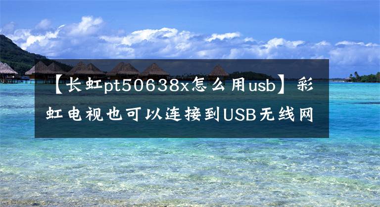 【长虹pt50638x怎么用usb】彩虹电视也可以连接到USB无线网卡吗？你是怎么做到的？文章配图