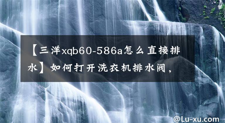 【三洋xqb60-586a怎么直接排水】如何打开洗衣机排水阀，洗衣机排水阀原理文章配图