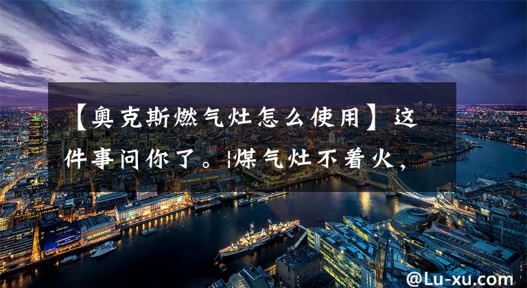 【奥克斯燃气灶怎么使用】这件事问你了。|煤气灶不着火，该怎么办？文章配图