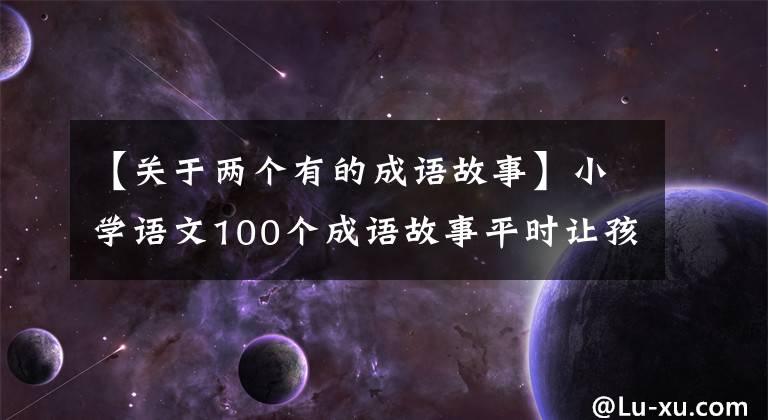 【关于两个有的成语故事】小学语文100个成语故事平时让孩子记住一次，学习一定会有收获