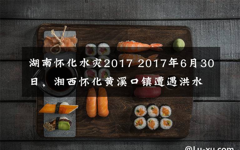 湖南怀化水灾2017 2017年6月30日，湘西怀化黄溪口镇遭遇洪水袭击