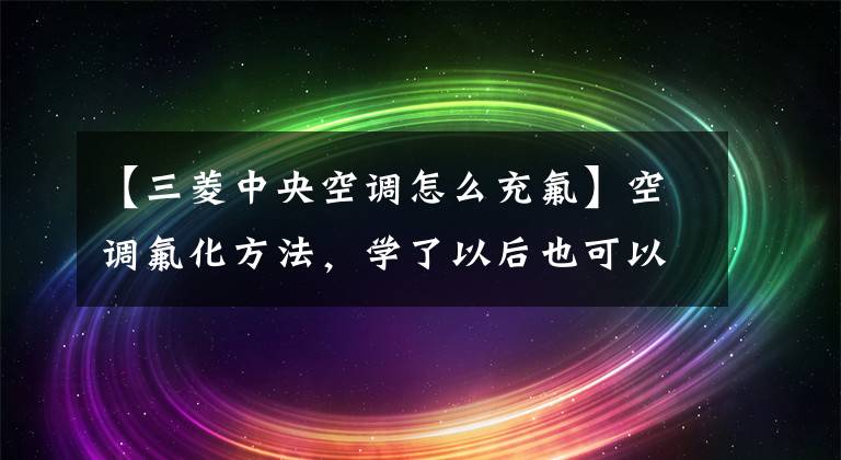 【三菱中央空调怎么充氟】空调氟化方法，学了以后也可以自己解决