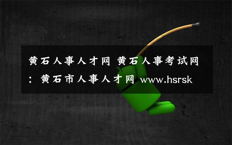 黄石人事人才网 黄石人事考试网：黄石市人事人才网 www.hsrsksy.gov.cn