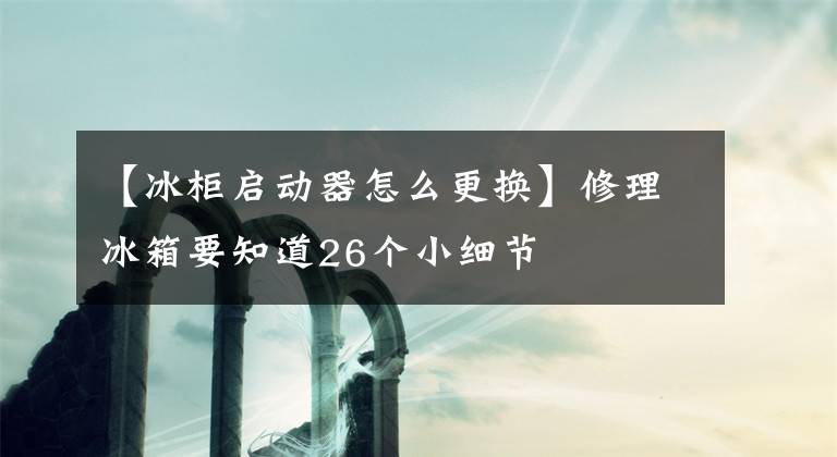 【冰柜启动器怎么更换】修理冰箱要知道26个小细节