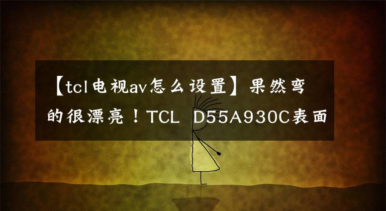 【tcl电视av怎么设置】果然弯的很漂亮！TCL  D55A930C表面观测王评价文章配图