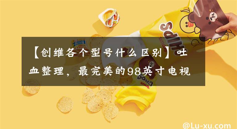 【创维各个型号什么区别】吐血整理，最完美的98英寸电视详细对比分析大合集，请收藏。文章配图