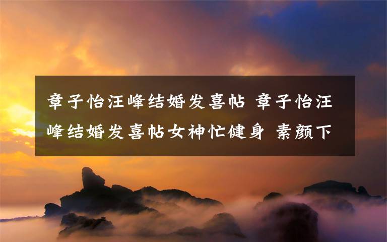 章子怡汪峰结婚发喜帖 章子怡汪峰结婚发喜帖女神忙健身 素颜下水亲吻海豚秀身材文章配图