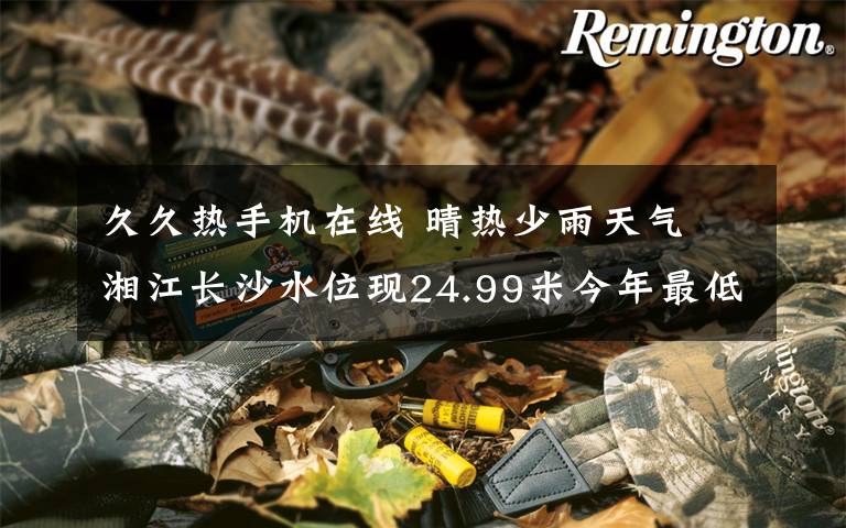 久久热手机在线 晴热少雨天气 湘江长沙水位现24.99米今年最低