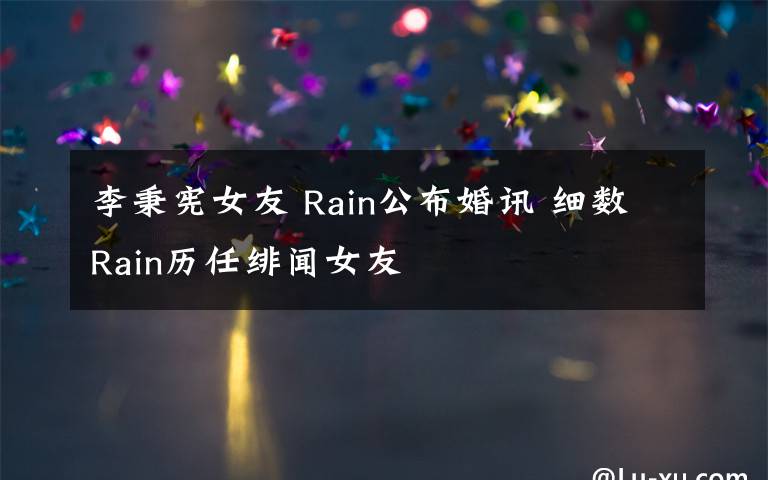 李秉宪女友 Rain公布婚讯 细数Rain历任绯闻女友文章配图