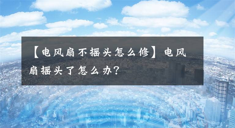 【电风扇不摇头怎么修】电风扇摇头了怎么办？