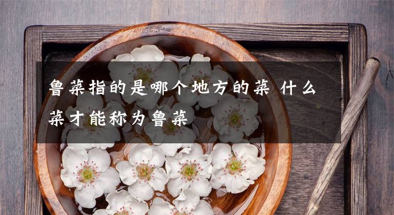 鲁菜指的是哪个地方的菜 什么菜才能称为鲁菜文章配图