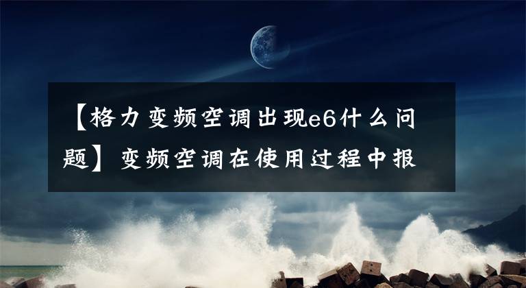 【格力变频空调出现e6什么问题】变频空调在使用过程中报告E6故障分析及检修方法。