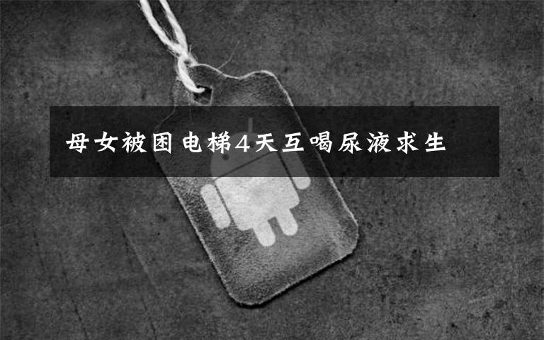 母女被困电梯4天互喝尿液求生文章配图