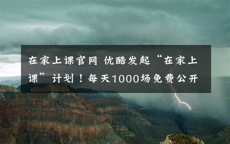 在家上课官网 优酷发起“在家上课”计划！每天1000场免费公开课，停课不停学！文章配图