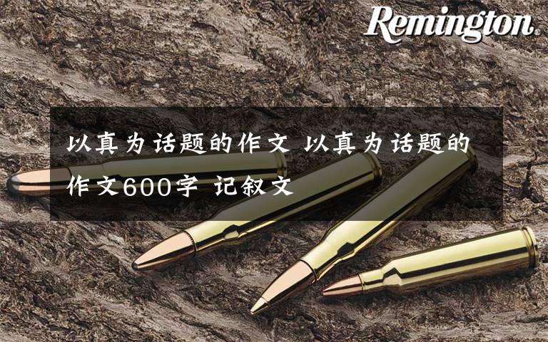 以真为话题的作文 以真为话题的作文600字 记叙文