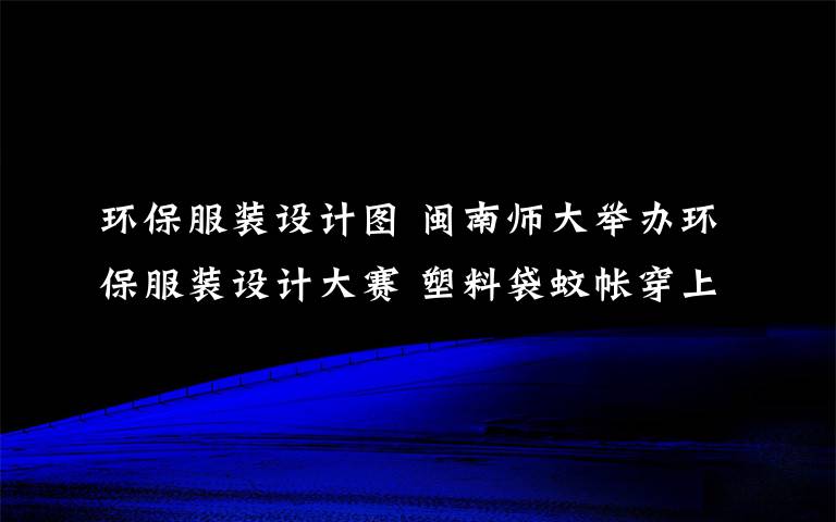 环保服装设计图 闽南师大举办环保服装设计大赛 塑料袋蚊帐穿上身文章配图