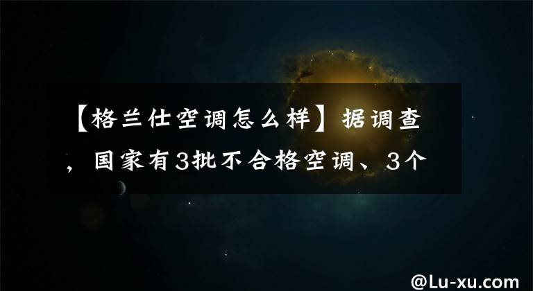 【格兰仕空调怎么样】据调查，国家有3批不合格空调、3个格兰市一批产品项目未能完成。