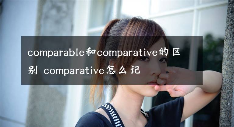 comparable和comparative的区别 comparative怎么记