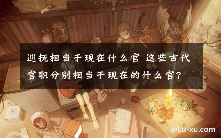 巡抚相当于现在什么官 这些古代官职分别相当于现在的什么官?文章配图