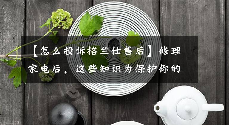 【怎么投诉格兰仕售后】修理家电后，这些知识为保护你的权益提供了妙招。文章配图