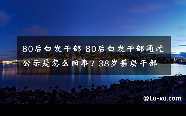 80后白发干部 80后白发干部通过公示是怎么回事? 38岁基层干部白头发