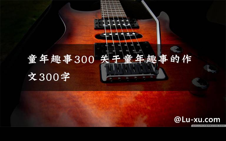 童年趣事300 关于童年趣事的作文300字文章配图