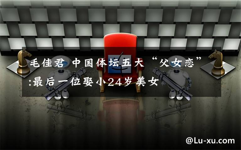 毛佳君 中国体坛五大“父女恋”:最后一位娶小24岁美女文章配图