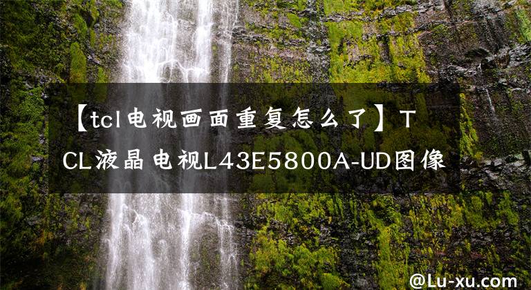 【tcl电视画面重复怎么了】TCL液晶电视L43E5800A-UD图像重影；上下抖动服务文章配图