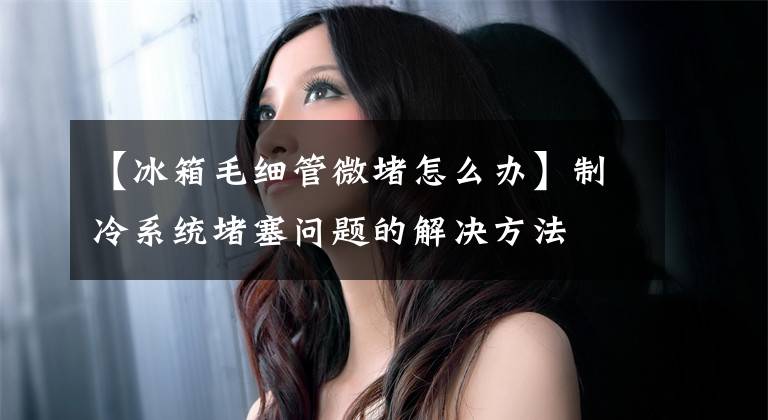 【冰箱毛细管微堵怎么办】制冷系统堵塞问题的解决方法文章配图