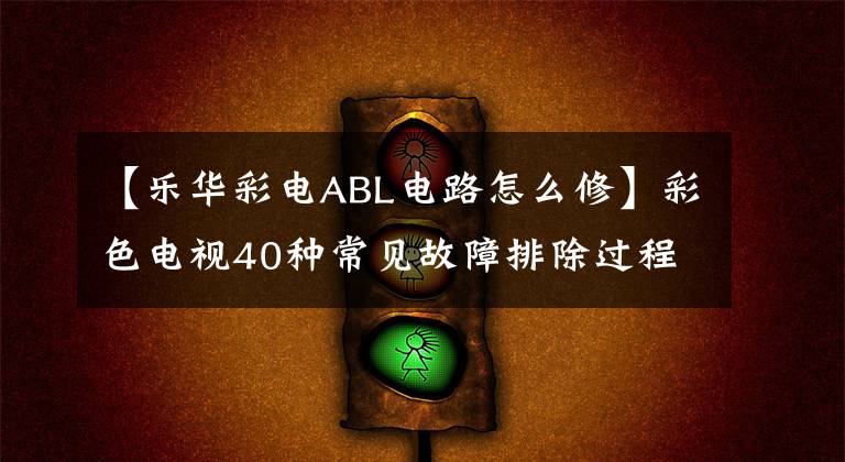 【乐华彩电ABL电路怎么修】彩色电视40种常见故障排除过程快速检查(第一章20种)