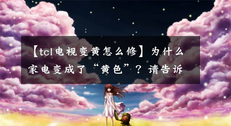 【tcl电视变黄怎么修】为什么家电变成了“黄色”？请告诉我怎么快速变白。好像是新买的。文章配图