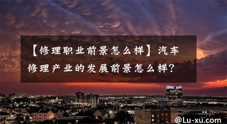 【修理职业前景怎么样】汽车修理产业的发展前景怎么样？