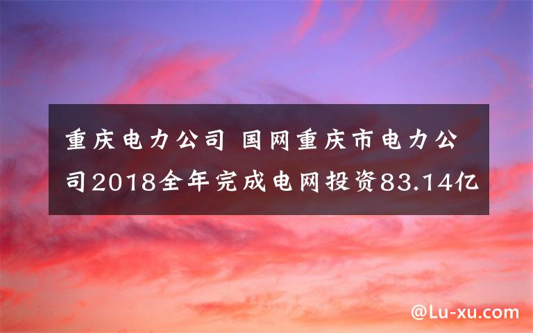 重庆电力公司 国网重庆市电力公司2018全年完成电网投资83.14亿元 实现售电量822.45亿千瓦时