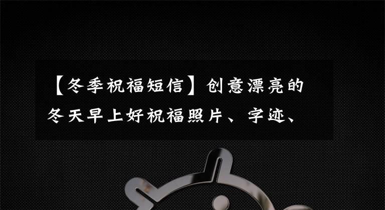 【冬季祝福短信】创意漂亮的冬天早上好祝福照片、字迹、温暖、最新的早安问候、照片精选。