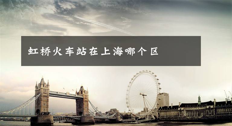 虹桥火车站在上海哪个区文章配图